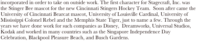 incorporated in order to take on outside work. The first character for Stagecraft, Inc. was the Stinger Bee mascot for the new Cincinnati Stingers Hockey Team.  Soon after came the University of Cincinnati Bearcat mascot, University of Louisville Cardinal, University of Mississippi Colonel Rebel and the Memphis State Tiger, just to name a few. Through the years we have done work for such companies as Disney,  Dreamworks, Universal Studios, Kodak and worked in many countries such as the Singapore Independence Day Celebration, Blackpool Pleasure Beach, and Busch Gardens.  